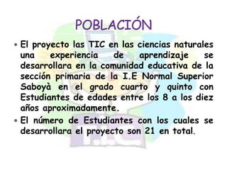  El proyecto las TIC en las ciencias naturales
  una    experiencia    de    aprendizaje   se
  desarrollara en la comunidad educativa de la
  sección primaria de la I.E Normal Superior
  Saboyà en el grado cuarto y quinto con
  Estudiantes de edades entre los 8 a los diez
  años aproximadamente.
 El número de Estudiantes con los cuales se
  desarrollara el proyecto son 21 en total.
 
