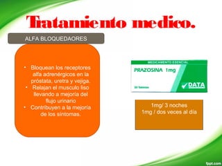 Tratamiento medico.
ALFA BLOQUEDAORES
1mg/ 3 noches
1mg / dos veces al día
• Bloquean los receptores
alfa adrenérgicos en la
próstata, uretra y vejiga.
• Relajan el musculo liso
llevando a mejoría del
flujo urinario
• Contribuyen a la mejoría
de los síntomas.
 
