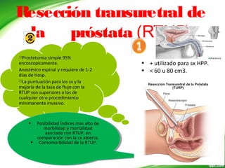 Resección transuretral de
la próstata (RTUP)
• + utilizado para sx HPP.
• < 60 u 80 cm3.
Prostetomia simple 95%
encoscopicamente.
Anestésico espinal y requiere de 1-2
días de Hosp.
La puntuación para los sx y la
mejoría de la tasa de flujo con la
RTUP son superiores a los de
cualquier otro procedimiento
mínimanente invasivo.
• Posibilidad Índices mas alto de
morbilidad y mortalidad
asociada con RTUP, en
comparación con la cx abierta.
• Comomorbilidad de la RTUP.
• Posibilidad Índices mas alto de
morbilidad y mortalidad
asociada con RTUP, en
comparación con la cx abierta.
• Comomorbilidad de la RTUP.
 