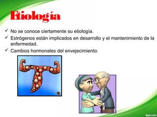 Etiología
 No se conoce ciertamente su etiología.
 Estrógenos están implicados en desarrollo y el mantenimiento de la
enfermedad.
 Cambios hormonales del envejecimiento.
 
