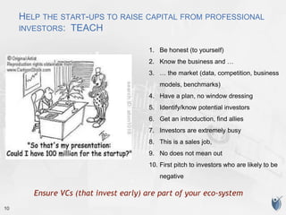 10
HELP THE START-UPS TO RAISE CAPITAL FROM PROFESSIONAL
INVESTORS: TEACH
1. Be honest (to yourself)
2. Know the business and …
3. … the market (data, competition, business
models, benchmarks)
4. Have a plan, no window dressing
5. Identify/know potential investors
6. Get an introduction, find allies
7. Investors are extremely busy
8. This is a sales job,
9. No does not mean out
10. First pitch to investors who are likely to be
negative
Ensure VCs (that invest early) are part of your eco-system
 