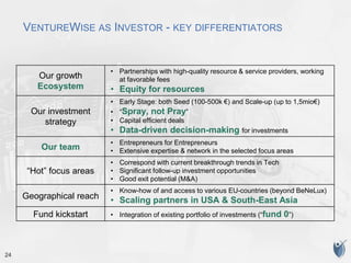 24
VENTUREWISE AS INVESTOR - KEY DIFFERENTIATORS
Our growth
Ecosystem
• Partnerships with high-quality resource & service providers, working
at favorable fees
• Equity for resources
Our investment
strategy
• Early Stage: both Seed (100-500k €) and Scale-up (up to 1,5mio€)
• “Spray, not Pray”
• Capital efficient deals
• Data-driven decision-making for investments
Our team
• Entrepreneurs for Entrepreneurs
• Extensive expertise & network in the selected focus areas
“Hot” focus areas
• Correspond with current breakthrough trends in Tech
• Significant follow-up investment opportunities
• Good exit potential (M&A)
Geographical reach
• Know-how of and access to various EU-countries (beyond BeNeLux)
• Scaling partners in USA & South-East Asia
Fund kickstart • Integration of existing portfolio of investments (“fund 0”)
 