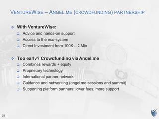 25
VENTUREWISE – ANGEL.ME (CROWDFUNDING) PARTNERSHIP
 With VentureWise:
 Advice and hands-on support
 Access to the eco-system
 Direct Investment from 100K – 2 Mio
 Too early? Crowdfunding via Angel,me
 Combines rewards + equity
 Proprietary technology
 International partner network
 Guidance and networking (angel.me sessions and summit)
 Supporting platform partners: lower fees, more support
 