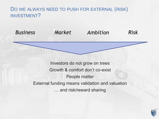 DO WE ALWAYS NEED TO PUSH FOR EXTERNAL (RISK)
INVESTMENT?
Investors do not grow on trees
Growth & comfort don’t co-exist
People matter
External funding means validation and valuation
… and risk/reward sharing
AmbitionBusiness Market Risk
 