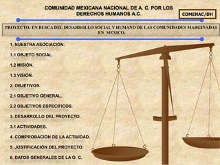 COMUNIDAD MEXICANA NACIONAL DE A. C. POR LOS
                           DERECHOS HUMANOS A.C.                 COMENAC/DH


PROYECTO: EN BUSCA DEL DESARROLLO SOCIAL Y HUMANO DE LAS COMUNIDADES MARGINADAS
                                   EN MEXICO.

 1. NUESTRA ASOCIACIÓN.

 1.1 OBJETO SOCIAL.

 1.2 MISIÓN.

 1.3 VISIÓN.

 2. OBJETIVOS.

 2.1 OBJETIVO GENERAL.

 2.2 OBJETIVOS ESPECIFICOS.

 3. DESARROLLO DEL PROYECTO.

 3.1 ACTIVIDADES.

 4. COMPROBACIÓN DE LA ACTIVIDAD.

 5. JUSTIFICACIÓN DEL PROYECTO.

 6. DATOS GENERALES DE LA O. C.
 