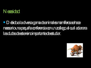 Necesidad: Debido a la diversa gama de animales mamíferos se hace necesario una pequeña conferencia con un zoólogo, el cual aclarara las dudas de este reino importante de estudiar.