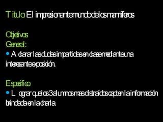 Titulo:  El impresionante mundo de los mamíferos Objetivos: General:  Aclarar las dudas impartidas en clase mediante una interesante exposición. Especifico: Lograr que los 3 alumnos mas distraídos capten la información brindada en la charla. 