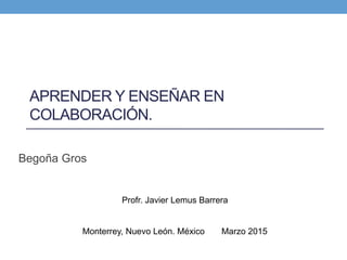APRENDER Y ENSEÑAR EN
COLABORACIÓN.
Begoña Gros
Profr. Javier Lemus Barrera
Monterrey, Nuevo León. México Marzo 2015
 