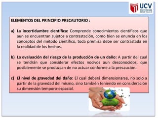 ELEMENTOS DEL PRINCIPIO PRECAUTORIO :
a) La incertidumbre científica: Comprende conocimientos científicos que
aun se encuentran sujetos a contrastación, como bien se enuncia en los
conceptos del método científico, toda premisa debe ser contrastada en
la realidad de los hechos.
b) La evaluación del riesgo de la producción de un daño: A partir del cual
se tendrán que considerar efectos nocivos aun desconocidos, que
posiblemente se produzcan de no actuar conforme a la precaución.
c) El nivel de gravedad del daño: El cual deberá dimensionarse, no solo a
partir de la gravedad del mismo, sino también teniendo en consideración
su dimensión temporo-espacial.
 