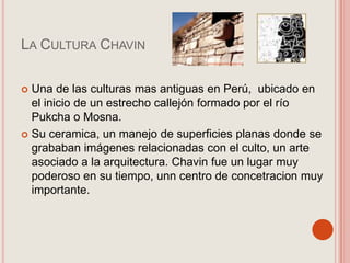La Cultura ChavinUna de las culturas mas antiguas en Perú, ubicado en el inicio de un estrecho callejón formado por el río Pukchao Mosna.Su ceramica, un manejo de superficies planas donde se grababan imágenes relacionadas con el culto, un arte asociado a la arquitectura. Chavin fue un lugar muy poderoso en su tiempo, unn centro de concetracion muy importante.