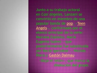 Junto a su trabajo actoral
en Casi ángeles, Lanzani se
convirtió en miembro de una
popular banda de pop, «Teen
Angels», conformada por el
elenco principal de la serie:
Mariana Espósito, María
Eugenia Suárez —que
posteriormente fue substituida
por Rocío Igarzábal—, Nicolás
Riera y Gastón Dalmau.
  «Baja el telón», que marca la
           disolución del grupo.
 