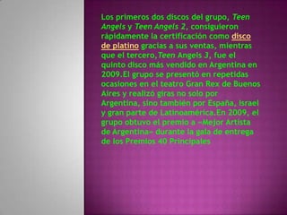 Los primeros dos discos del grupo, Teen
Angels y Teen Angels 2, consiguieron
rápidamente la certificación como disco
de platino gracias a sus ventas, mientras
que el tercero,Teen Angels 3, fue el
quinto disco más vendido en Argentina en
2009.El grupo se presentó en repetidas
ocasiones en el teatro Gran Rex de Buenos
Aires y realizó giras no solo por
Argentina, sino también por España, Israel
y gran parte de Latinoamérica.En 2009, el
grupo obtuvo el premio a «Mejor Artista
de Argentina» durante la gala de entrega
de los Premios 40 Principales
 