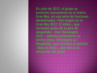 En julio de 2012, el grupo se
presentó nuevamente en el teatro
Gran Rex, en una serie de funciones
denominadas «Teen Angels en el
Gran Rex 2012: El Adiós», que
formaron parte de su gira de
despedida: «Tour TeenAngels
2012». Además presentaron su
último disco: TeenAngels La
Despedida, que contiene el sencillo
«Baja el telón», que marca la
disolución del grupo
 