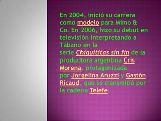 En 2004, inició su carrera
como modelo para Mimo &
Co. En 2006, hizo su debut en
televisión interpretando a
Tábano en la
serie Chiquititas sin fin de la
productora argentina Cris
Morena, protagonizada
por Jorgelina Aruzzi y Gastón
Ricaud, que se transmitió por
la cadena Telefe.
 