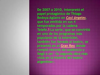 De 2007 a 2010, interpretó el
papel protagónico de Thiago
Bedoya Agüero en Casi ángeles,
que fue emitida en sus 4
temporadas por la cadena
Telefe.1 La serie, que se convirtió
en uno de los programas más
populares de la televisión,
también fue llevada al teatro, se
presentó en el Gran Rex donde
rompió récords de audiencia y
llegó a ser «la segunda obra más
vista en la historia del teatro
argentino».
 
