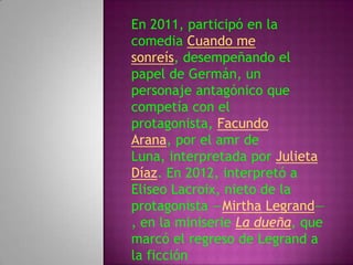En 2011, participó en la
comedia Cuando me
sonreís, desempeñando el
papel de Germán, un
personaje antagónico que
competía con el
protagonista, Facundo
Arana, por el amr de
Luna, interpretada por Julieta
Díaz. En 2012, interpretó a
Eliseo Lacroix, nieto de la
protagonista —Mirtha Legrand—
, en la miniserie La dueña, que
marcó el regreso de Legrand a
la ficción
 