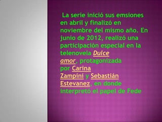 La serie inició sus emsiones
en abril y finalizó en
noviembre del mismo año. En
junio de 2012, realizó una
participación especial en la
telenovela Dulce
amor, protagonizada
por Carina
Zampini y Sebastián
Estevanez, en donde
interpretó el papel de Fede
 