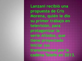 Lanzani recibió una
propuesta de Cris
Morena, quién le dio
su primer trabajo en
televisión, para
protagonizar la
serie Aliados, que
tiene proyectado
iniciar sus
transmisiones por la
cadena Telefe en 2013.
 