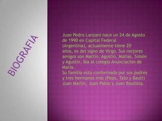Juan Pedro Lanzani nace un 24 de Agosto
de 1990 en Capital Federal
(Argentina), actualmente tiene 20
años, es del signo de Virgo. Sus mejores
amigos son Martín, Agustín, Matías, Simón
y Agustín. Iba al colegio Anunciación de
María.
Su familia esta conformada por sus padres
y tres hermanos más (Pepo, Tato y Bauti)
Juan Martín, Juan Pablo y Juan Bautista.
 