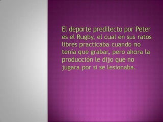 El deporte predilecto por Peter
es el Rugby, el cual en sus ratos
libres practicaba cuando no
tenía que grabar, pero ahora la
producción le dijo que no
jugara por si se lesionaba.
 