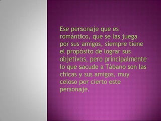 Ese personaje que es
romántico, que se las juega
por sus amigos, siempre tiene
el propósito de lograr sus
objetivos, pero principalmente
lo que sacude a Tàbano son las
chicas y sus amigos, muy
celoso por cierto este
personaje.
 