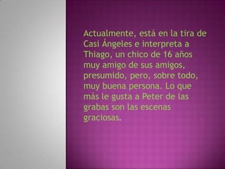 Actualmente, está en la tira de
Casi Ángeles e interpreta a
Thiago, un chico de 16 años
muy amigo de sus amigos,
presumido, pero, sobre todo,
muy buena persona. Lo que
más le gusta a Peter de las
grabas son las escenas
graciosas.
 