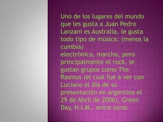 Uno de los lugares del mundo
que les gusta a Juan Pedro
Lanzani es Australia, le gusta
todo tipo de música: (menos la
cumbia)
electrónica, marcha, pero
principalmente el rock, le
gustan grupos como The
Rasmus (el cual fue a ver con
Luciano el día de su
presentación en argentina el
29 de Abril de 2006), Green
Day, H.I.M… entre otros
 