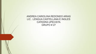 ANDREA CARIOLINA REDONDO ARIAS 
LIC . LENGUA CASTELLANA E INGLES 
CATEDRA UPECISTA 
GRUPO # 27 
 