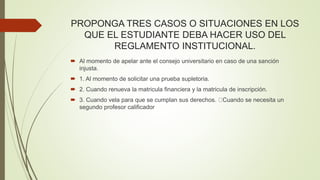 PROPONGA TRES CASOS O SITUACIONES EN LOS 
QUE EL ESTUDIANTE DEBA HACER USO DEL 
REGLAMENTO INSTITUCIONAL. 
 Al momento de apelar ante el consejo universitario en caso de una sanción 
injusta. 
 1. Al momento de solicitar una prueba supletoria. 
 2. Cuando renueva la matricula financiera y la matricula de inscripción. 
 3. Cuando vela para que se cumplan sus derechos. Cuando se necesita un 
segundo profesor calificador 
 