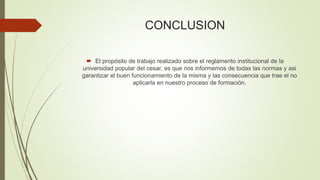 CONCLUSION 
 El propósito de trabajo realizado sobre el reglamento institucional de la 
universidad popular del cesar, es que nos informemos de todas las normas y asi 
garantizar el buen funcionamiento de la misma y las consecuencia que trae el no 
aplicarla en nuestro proceso de formación. 
