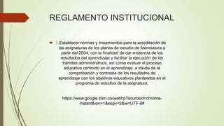REGLAMENTO INSTITUCIONAL 
 1.Establecer normas y lineamientos para la acreditación de 
las asignaturas de los planes de estudio de licenciatura a 
partir del 2004, con la finalidad de dar evidencia de los 
resultados del aprendizaje y facilitar la ejecución de los 
trámites administrativos, así como evaluar el proceso 
educativo centrado en el aprendizaje, a través de la 
comprobación y contraste de los resultados de 
aprendizaje con los objetivos educativos planteados en el 
programa de estudios de la asignatura. 
https://www.google.com.co/webhp?sourceid=chrome-instant& 
ion=1&espv=2&ie=UTF-8# 
 