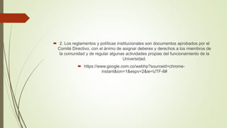  2. Los reglamentos y políticas institucionales son documentos aprobados por el 
Comité Directivo, con el ánimo de asignar deberes y derechos a los miembros de 
la comunidad y de regular algunas actividades propias del funcionamiento de la 
Universidad. 
 https://www.google.com.co/webhp?sourceid=chrome-instant& 
ion=1&espv=2&ie=UTF-8# 
 