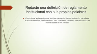 Redacte una definición de reglamento 
institucional con sus propias palabras 
 Conjunto de reglamentos que se observan dentro de una institución, para llevar 
acabo el adecuado funcionamiento para una buena disciplina, respeto dando las 
buenas bases de los valores. 
 