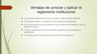 Ventajas de conocer y aplicar el 
reglamento institucional 
 1.se puede aplicar para hacer cumplir y valer nuestros deberes. 
 2. sirve para tener un modelo de convivencia en el plantel. 
 3. es importante por que sabemos a que estamos sometidos y que no 
debemos hacer 
 4. tener capacidad de comprender cualquier caso que llegue a 
presentarse 
 5. facilita la toma de decisiones en el amito académico. 
 