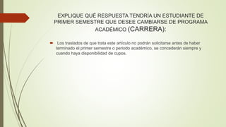 EXPLIQUE QUÉ RESPUESTA TENDRÍA UN ESTUDIANTE DE 
PRIMER SEMESTRE QUE DESEE CAMBIARSE DE PROGRAMA 
ACADÉMICO (CARRERA): 
 Los traslados de que trata este artículo no podrán solicitarse antes de haber 
terminado el primer semestre o periodo académico, se concederán siempre y 
cuando haya disponibilidad de cupos. 
 