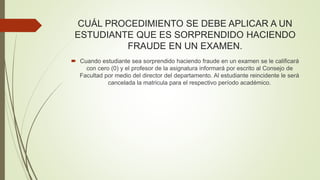 CUÁL PROCEDIMIENTO SE DEBE APLICAR A UN 
ESTUDIANTE QUE ES SORPRENDIDO HACIENDO 
FRAUDE EN UN EXAMEN. 
 Cuando estudiante sea sorprendido haciendo fraude en un examen se le calificará 
con cero (0) y el profesor de la asignatura informará por escrito al Consejo de 
Facultad por medio del director del departamento. Al estudiante reincidente le será 
cancelada la matricula para el respectivo período académico. 
 