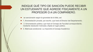 INDIQUE QUÉ TIPO DE SANCIÓN PUEDE RECIBIR 
UN ESTUDIANTE QUE AGREDE FÍSICAMENTE A UN 
PROFESOR O A UN COMPAÑERO. 
 se sancionarán según la gravedad de la falta, así: 
 1. Amonestación privada, por escrito, que hará el Director del Departamento. 
 2. Amonestación pública, que hará el Consejo de Facultad correspondiente, 
mediante resolución motivada y fijada en lugar público. 
 3. Matrícula condicional. La impondrá el Consejo Académico 
 