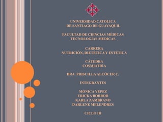 UNIVERSIDAD CATOLICA
  DE SANTIAGO DE GUAYAQUIL

FACULTAD DE CIENCIAS MÉDICAS
   TECNOLOGÍAS MÉDICAS

           CARRERA
NUTRICIÓN, DIETÉTICA Y ESTÉTICA

          CÁTEDRA
         COSMIATRÍA

  DRA. PRISCILLA ALCÓCER C.

        INTEGRANTES

        MÓNICA YEPEZ
       ERICKA BORBOR
      KARLA ZAMBRANO
     DARLENE MELENDRES

          CICLO III
 