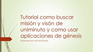 Tutorial como buscar
misión y visón de
uniminuto y como usar
aplicaciones de génesis
Presentado por: Ana María Rojas
 