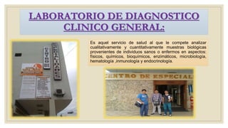 LABORATORIO DE DIAGNOSTICO
CLINICO GENERAL:
Es aquel servicio de salud al que le compete analizar
cualitativamente y cuantitativamente muestras biológicas
provenientes de individuos sanos o enfermos en aspectos:
físicos, químicos, bioquímicos, enzimáticos, microbiología,
hematología ,inmunología y endocrinología.
 