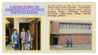 Es aquel servicio de salud en el que se pueden
realizar análisis clínicos generales y especializados
en una o más de las siguientes áreas: anatomía
patológica, citología, microbiología, hematología,
inmunología, endocrinología, biología molecular,
toxicología y genética.
LABORATORIO DE
DIAGNOSTICO CLINICO
ESPECIALIZADO:
 