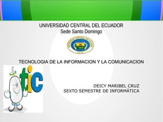 UNIVERSIDAD CENTRAL DEL ECUADOR
Sede Santo Domingo

TECNOLOGIA DE LA INFORMACION Y LA COMUNICACION

DEICY MARIBEL CRUZ
SEXTO SEMESTRE DE INFORMÁTICA

 
