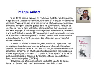 Philippe Aubert
Né en 1979, militant français de l’inclusion, fondateur de l'association
‘Rage d'exister’, auteur-conféren...