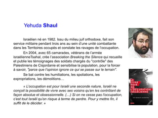 Yehuda Shaul
Israélien né en 1982. Issu du milieu juif orthodoxe, fait son
service militaire pendant trois ans au sein d’une unité combattante
dans les Territoires occupés et constate les ravages de l’occupation.
En 2004, avec 65 camarades, vétérans de l’armée
israélienneTsahal, crée l’association Breaking the Silence qui recueille
et publie les témoignages des soldats chargés du "contrôle" des
Palestiniens de Cisjordanie et sensibilise la population, pour la forcer
à savoir, "parce que l’opinion ignore ce qui se passe sur le terrain".
Se bat contre les humiliations, les spoliations, les
expropriations, les démolitions…
« L’occupation est pour Israël une seconde nature, Israël ne
conçoit la possibilité de vivre avec ses voisins qu’en les contrôlant de
façon absolue et obsessionnelle. (…) Si on ne cesse pas l’occupation,
c’est tout Israël qu’on risque à terme de perdre. Pour y mettre fin, il
suffit de le décider. »
 