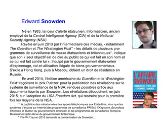 Edward Snowden
Né en 1983, lanceur d'alerte étatsunien. Informaticien, ancien
employé de la Central Intelligence Agency (CIA) et de la National
Security Agency (NSA).
Révèle en juin 2013 par l’intermédiaire des médias, - notamment
The Guardian et The Washington Post* - les détails de plusieurs pro-
grammes de surveillance de masse étatsuniens et britanniques*. Indique
que son « seul objectif est de dire au public ce qui est fait en son nom et
ce qui est fait contre lui ». Inculpé par le gouvernement états-unien
d’espionnage, vol et utilisation illégale de biens gouvernementaux.
S'exile à Hong Kong, puis à Moscou, obtient un droit de résidence en
Russie.
En avril 2014, l’édition américaine du Guardian et le Washington
Post* reçoivent le ‘prix Pulitzer’ pour la publication des révélations sur le
système de surveillance de la NSA, rendues possibles grâce aux
documents fournis par Snowden. Les révélations débouchent, en juin
2015, sur l’adoption du USA Freedom Act, qui restreint pour la première
fois les moyens de la NSA.
* la captation des métadonnées des appels téléphoniques aux États-Unis, ainsi que les
systèmes d’écoute sur Internet des programmes de surveillance PRISM, XKeyscore, Boundless
Informant et Bullrun du gouvernement américain et les programmes de surveillance Tempora,
Muscular et Optic Nerve du gouvernement britannique.
* The W P qui en 2016 demande la condamnation de Snowden…
 