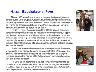 Hassen Bouchakour et Peyo
Né en 1988, entraîneur équestre français d’origine algérienne,
installé sur la Côte d’Opale. Cavalier, fauconnier, compétiteur, artiste,
danseur, gymnaste, acrobate, contorsionniste. Plusieurs fois champion
de France de dressage artistique, avec Peyo, son cheval, son ami,
issu de Lusitanien et de Barbe né en 2003.
En 2011, Peyo, étalon au caractère difficile, choisit certaines
personnes du public à l’issue de spectacles ou compétitions, s’appro-
che d’elles, passe du temps à leurs côtés, devient doux et protecteur.
Il choisit toujours des personnes affaiblies moralement, physiquement,
psychologiquement, a une capacité instinctive à détecter cancers et
tumeurs chez l’être humain et à accompagner certains patients jusqu’à
leur dernier souffle.
Après des années de compétitions et de spectacles équestres,
le duo quitte le devant de la scène pour rejoindre les hôpitaux et les
EHPAD, le monde de la médecine, de la solidarité et de la dignité
humaine, parcourt la France et la Belgique avec l’appui de l’associa-
tion ‘Les sabots du cœur’.
« On a dû lui apprendre à ne pas faire ses besoins dans les
couloirs. Il dû se familiariser avec l’ascenseur, le parquet, la moquet-
te… C’est deux ans de travail. Quant aux malades dont il s'approche,
c'est Peyo qui les choisit et personne d'autre. »
 