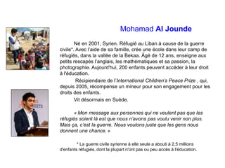 Mohamad Al Jounde
Né en 2001, Syrien. Réfugié au Liban à cause de la guerre
civile*. Avec l’aide de sa famille, crée une école dans leur camp de
réfugiés, dans la vallée de la Bekaa. Âgé de 12 ans, enseigne aux
petits rescapés l’anglais, les mathématiques et sa passion, la
photographie. Aujourd'hui, 200 enfants peuvent accéder à leur droit
à l'éducation.
Récipiendaire de l’International Children’s Peace Prize , qui,
depuis 2005, récompense un mineur pour son engagement pour les
droits des enfants.
Vit désormais en Suède.
« Mon message aux personnes qui ne veulent pas que les
réfugiés soient là est que nous n’avons pas voulu venir non plus.
Mais ça, c’est la guerre. Nous voulons juste que les gens nous
donnent une chance. »
* La guerre civile syrienne à elle seule a abouti à 2,5 millions
d'enfants réfugiés, dont la plupart n'ont pas ou peu accès à l'éducation.
 