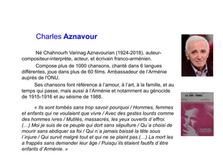 Charles Aznavour
Né Chahnourh Varinag Aznavourian (1924-2018), auteur-
compositeur-interprète, acteur, et écrivain franco-arménien.
Compose plus de 1000 chansons, chanté dans 6 langues
différentes, joue dans plus de 60 films. Ambassadeur de l’Arménie
auprès de l'ONU.
Ses chansons font référence à l’amour, à l’art, à la famille, et au
temps qui passe, mais aussi à l’Arménie et notamment au génocide
de 1915-1916 et au séisme de 1988.
« Ils sont tombés sans trop savoir pourquoi / Hommes, femmes
et enfants qui ne voulaient que vivre / Avec des gestes lourds comme
des hommes ivres / Mutilés, massacrés, les yeux ouverts d´effroi.
(…) Moi je suis de ce peuple qui dort sans sépulture / Qu´a choisi de
mourir sans abdiquer sa foi / Qui n´a jamais baissé la tête sous
l´injure / Qui survit malgré tout et qui ne se plaint pas.(…) La mort les
a frappés sans demander leur âge / Puisqu´ils étaient fautifs d´être
enfants d´Arménie. »
 