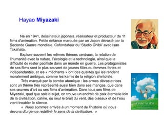 Hayao Miyazaki
Né en 1941, dessinateur japonais, réalisateur et producteur de 11
films d'animation. Petite enfance marquée par un Japon dévasté par la
Seconde Guerre mondiale. Cofondateur du ‘Studio Ghibli’ avec Isao
Takahata.
Explore souvent les mêmes thèmes centraux, la relation de
l’humanité avec la nature, l’écologie et la technologie, ainsi que la
difficulté de rester pacifiste dans un monde en guerre. Les protagonistes
de ses films sont le plus souvent de jeunes filles ou femmes fortes et
indépendantes, et les « méchants » ont des qualités qui les rendent
moralement ambigus, comme les kamis de la religion shintoïste.
Très marqué par la bombe atomique : les armes dévastatrices
sont un thème très représenté aussi bien dans ses mangas, que dans
ses œuvres d’art ou ses films d’animation. Dans tous ses films de
Miyazaki, quel que soit le sujet, on trouve un endroit de paix éternelle loin
de la civilisation, calme, où seul le bruit du vent, des oiseaux et de l’eau
vient troubler le silence.
« Nous sommes arrivés à un moment de l’histoire où nous
devons d’urgence redéfinir le sens de la civilisation. »
 