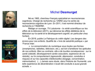 Michel Desmurget
Né en 1965, chercheur français spécialisé en neurosciences
cognitives. Chargé de recherche au ‘CNRS’ pour...
